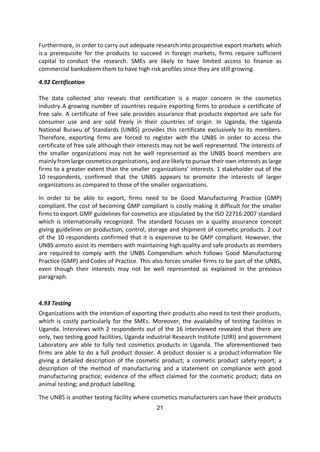 21
Furthermore, in order to carry out adequate research into prospective export markets which
is a prerequisite for the products to succeed in foreign markets, firms require sufficient
capital to conduct the research. SMEs are likely to have limited access to finance as
commercial banksdeem them to have high risk profiles since they are still growing.
4.92 Certification
The data collected also reveals that certification is a major concern in the cosmetics
industry.A growing number of countries require exporting firms to produce a certificate of
free sale. A certificate of free sale provides assurance that products exported are safe for
consumer use and are sold freely in their countries of origin. In Uganda, the Uganda
National Buraeu of Standards (UNBS) provides this certificate exclusively to its members.
Therefore, exporting firms are forced to register with the UNBS in order to access the
certificate of free sale although their interests may not be well represented. The interests of
the smaller organizations may not be well represented as the UNBS board members are
mainly from large cosmetics organizations, and are likely to pursue their own interests as large
firms to a greater extent than the smaller organizations’ interests. 1 stakeholder out of the
10 respondents, confirmed that the UNBS appears to promote the interests of larger
organizations as compared to those of the smaller organizations.
In order to be able to export, firms need to be Good Manufacturing Practice (GMP)
compliant.The cost of becoming GMP compliant is costly making it difficult for the smaller
firms to export.GMP guidelines for cosmetics are stipulated by the ISO 22716:2007 standard
which is internationally recognized. The standard focuses on a quality assurance concept
giving guidelines on production, control, storage and shipment of cosmetic products. 2 out
of the 10 respondents confirmed that it is expensive to be GMP compliant. However, the
UNBS aimsto assist its members with maintaining high quality and safe products as members
are required to comply with the UNBS Compendium which follows Good Manufacturing
Practice (GMP) andCodes of Practice. This also forces smaller firms to be part of the UNBS,
even though their interests may not be well represented as explained in the previous
paragraph.
4.93 Testing
Organizations with the intention of exporting their products also need to test their products,
which is costly particularly for the SMEs. Moreover, the availability of testing facilities in
Uganda. Interviews with 2 respondents out of the 16 interviewed revealed that there are
only, two testing good facilities, Uganda industrial Research Institute (UIRI) and government
Laboratory are able to fully test cosmetics products in Uganda. The aforementioned two
firms are able to do a full product dossier. A product dossier is a productinformation file
giving a detailed description of the cosmetic product; a cosmetic product safety report; a
description of the method of manufacturing and a statement on compliance with good
manufacturing practice; evidence of the effect claimed for the cosmetic product; data on
animal testing; and product labelling.
The UNBS is another testing facility where cosmetics manufacturers can have their products
 