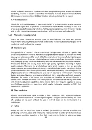22
tested. However, while UNBS certification is well recognized in Uganda, it does not cover all
the testing required to be able to export to international markets. 2 respondents out of the
10 interviewed confirmed that UNBS certification is inadequate in order to export.
4.94 Scale Economies
Out of the 10 firms interviewed, 1 mentioned the lack of scale economies as a factor which
hinders the exportation of products. Scale economies refers to the advantage in cost that
arises as a result of increased production. Without scale economies, small firms may not be
able to offer competitive prices enough to attract sufficient demand and make profit.
4.10 Alternative routes to market
There are other alternative markets open to manufacturers that have less onerous
requirements for supply than supermarkets and exports. These include salons and spas; direct
marketing; hotels and cleaning services.
a) Salons and spas
Though only 2% of cosmetics sales are distributed through salons and spas in Uganda, they
are a viable alternative route to market in which products may be sold as. Conversely, in the
country, hair salons account for nearly 10% of the total sales of firms manufacturing shampoos
and hair conditioners. These are relatively low-end markets with fewer demands for product
and packaging quality. Salons located in high end markets tend to sell professional brands.
Professional brands are usually made from high quality ingredients resulting in higher
qualityproducts. Therefore, the products have higher profit margins as they are generally
more expensive, as compared to retail products made from lower quality ingredients. Selling
products to salons is also advantageous in that it has lower advertising costs since producers
of professional brands sold in salons and spas are not required to commit to an advertising
budget as imposed by some large supermarket retail stores on producers of retail products.
Moreover, the market of salons and spas is smaller and therefore the volume of products
soldto salons and spas are lower than retail products and can easily be met by small firms
with limited production capabilities. Large retails stores may require supplies to supply
specified large quantities at a given time, which may be challenging especially for SMEs that
have limited capabilities.
b) Direct marketing
Another useful alternative route to market is direct marketing. Direct marketing refers to
the direct communication of a marketing message to a prospective consumer by the seller
of a product or his agent without the use of indirect media or the involvement of a
middleman.
c) Hotels
Hotels are also an important route to market, particularly for contract manufacturers
producing cosmetics, soaps and detergents. Hotels are likely to order products in bulk as
they require consistent suppliers in line their requirements. Similar to salons and spas,
 