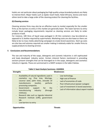 23
hotels are not particular about packaging but high quality unique branded products are likely
to interest them. Major hotels such as Speke resort hotel, Hotel Africana, Serena and more
others tend to take a large order of the cleaning product for cleaning the facilities.
D) Cleaning services
Cleaning services firms may also be an effective route to market especially for the smaller
firms as the barriers to entry in this market are generally lower. The lower barriers to entry
include lesser packaging requirements required as cleaning services are likely to order
products in bulk.
For instance, 100 litres of liquid soap packaged in 20 litre containers may be ordered as
opposed to 1L bottles required by supermarkets. Marketing costs are also loweras there are
likely to be no mass media advertising campaigns to create brand awareness. Start-up costs
are also low and volumes required are smaller making it relatively viable for smaller firms to
supply products to cleaning services
5 Conclusions and Recommendations
The size and maturity of the soaps, detergents and cosmetic industries is still sophiscated
and lowly developed industry sector. Certain inherent factors mentioned in preceding
sections present strengths that can be leveraged on in the soaps, detergents and cosmetics
industry in Uganda. These are summarised in a SWOT analysis in the table 3 below.
Table 3: Swot Analysis Summary- UGANDA
Strengths Weaknesses
- Availability of natural ingredients used in
cosmetics e.g. Pine tree, Moringa,
coconut seed, palm trees, avocado oil
manufacturers (avolio), perfume
processing companies.
- Government support for the
manufacturing industry (through
inititives).
- Research labs such as Uganda Industrial
Research Institute (UIRI), government
lab.
- Low barriers to entry
- Low technology.
- High cost of finance
- Lack of economies of scale
- Poor infrastructure (power outages)
- Lack of investment in brand awareness
- Lack of information about export markets
Opportunities Threats
 