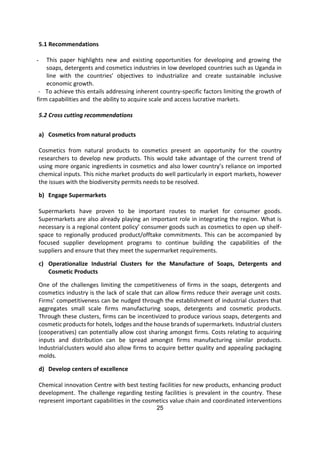 25
5.1 Recommendations
- This paper highlights new and existing opportunities for developing and growing the
soaps, detergents and cosmetics industries in low developed countries such as Uganda in
line with the countries’ objectives to industrialize and create sustainable inclusive
economic growth.
- To achieve this entails addressing inherent country-specific factors limiting the growth of
firm capabilities and the ability to acquire scale and access lucrative markets.
5.2 Cross cutting recommendations
a) Cosmetics from natural products
Cosmetics from natural products to cosmetics present an opportunity for the country
researchers to develop new products. This would take advantage of the current trend of
using more organic ingredients in cosmetics and also lower country’s reliance on imported
chemical inputs. This niche market products do well particularly in export markets, however
the issues with the biodiversity permits needs to be resolved.
b) Engage Supermarkets
Supermarkets have proven to be important routes to market for consumer goods.
Supermarkets are also already playing an important role in integrating the region. What is
necessary is a regional content policy’ consumer goods such as cosmetics to open up shelf-
space to regionally produced product/offtake commitments. This can be accompanied by
focused supplier development programs to continue building the capabilities of the
suppliers and ensure that they meet the supermarket requirements.
c) Operationalize Industrial Clusters for the Manufacture of Soaps, Detergents and
Cosmetic Products
One of the challenges limiting the competitiveness of firms in the soaps, detergents and
cosmetics industry is the lack of scale that can allow firms reduce their average unit costs.
Firms’ competitiveness can be nudged through the establishment of industrial clusters that
aggregates small scale firms manufacturing soaps, detergents and cosmetic products.
Through these clusters, firms can be incentivized to produce various soaps, detergents and
cosmetic products for hotels, lodges and the house brands of supermarkets. Industrial clusters
(cooperatives) can potentially allow cost sharing amongst firms. Costs relating to acquiring
inputs and distribution can be spread amongst firms manufacturing similar products.
Industrialclusters would also allow firms to acquire better quality and appealing packaging
molds.
d) Develop centers of excellence
Chemical innovation Centre with best testing facilities for new products, enhancing product
development. The challenge regarding testing facilities is prevalent in the country. These
represent important capabilities in the cosmetics value chain and coordinated interventions
 