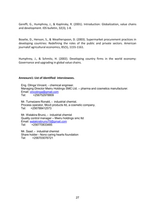 27
Gereffi, G., Humphrey, J., & Kaplinsky, R. (2001). Introduction: Globalization, value chains
and development. IDS bulletin, 32(3), 1-8.
Boselie, D., Henson, S., & Weatherspoon, D. (2003). Supermarket procurement practices in
developing countries: Redefining the roles of the public and private sectors. American
journalof agricultural economics, 85(5), 1155-1161.
Humphrey, J., & Schmitz, H. (2002). Developing country firms in the world economy:
Governance and upgrading in global value chains.
Annexure1: List of identified interviewees.
Eng. Olinga Vincent, - chemical engineer.
Managing Director Mwiru Holdings SMC Ltd. – pharma and cosmetics manufacturer.
Email: vincolinga@gmail.com
Tel: +256752978809
Mr. Tumwizere Ronald, - industrial chemist.
Process operator, Movit products ltd, a cosmetic company.
Tel: +256788412573
Mr. Walakira Bruno, - industrial chemist
Quality control manager – Mwiru holdings smc ltd
Email: walakirabruno70@gmail.com
Tel: +256770833485
Mr. Saad .- industrial chemist
Share holder - Nono caring hearts foundation
Tel: +256703076721
 