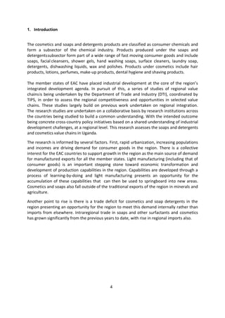 4
1. Introduction
The cosmetics and soaps and detergents products are classified as consumer chemicals and
form a subsector of the chemical industry. Products produced under the soaps and
detergentssubsector form part of a wide range of fast moving consumer goods and include
soaps, facial cleansers, shower gels, hand washing soaps, surface cleaners, laundry soap,
detergents, dishwashing liquids, wax and polishes. Products under cosmetics include hair
products, lotions, perfumes, make-up products, dental hygiene and shaving products.
The member states of EAC have placed industrial development at the core of the region’s
integrated development agenda. In pursuit of this, a series of studies of regional value
chainsis being undertaken by the Department of Trade and Industry (DTI), coordinated by
TIPS, in order to assess the regional competitiveness and opportunities in selected value
chains. These studies largely build on previous work undertaken on regional integration.
The research studies are undertaken on a collaborative basis by research institutions across
the countries being studied to build a common understanding. With the intended outcome
being concrete cross-country policy initiatives based on a shared understanding of industrial
development challenges, at a regional level. This research assesses the soaps and detergents
and cosmetics value chains in Uganda.
The research is informed by several factors. First, rapid urbanization, increasing populations
and incomes are driving demand for consumer goods in the region. There is a collective
interest for the EAC countries to support growth in the region as the main source of demand
for manufactured exports for all the member states. Light manufacturing (including that of
consumer goods) is an important stepping stone toward economic transformation and
development of production capabilities in the region. Capabilities are developed through a
process of learning-by-doing and light manufacturing presents an opportunity for the
accumulation of these capabilities that can then be used to springboard into new areas.
Cosmetics and soaps also fall outside of the traditional exports of the region in minerals and
agriculture.
Another point to rise is there is a trade deficit for cosmetics and soap detergents in the
region presenting an opportunity for the region to meet this demand internally rather than
imports from elsewhere. Intraregional trade in soaps and other surfactants and cosmetics
has grown significantly from the previous years to date, with rise in regional imports also.
 