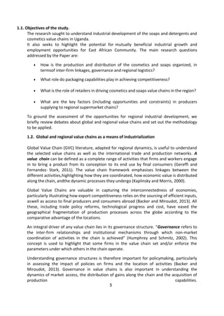 5
1.1. Objectives of the study.
The research sought to understand industrial development of the soaps and detergents and
cosmetics value chains in Uganda.
It also seeks to highlight the potential for mutually beneficial industrial growth and
employment opportunities for East African Community. The main research questions
addressed by the Paper are:
● How is the production and distribution of the cosmetics and soaps organized, in
termsof inter-firm linkages, governance and regional logistics?
● What role do packaging capabilities play in achieving competitiveness?
● What is the role of retailers in driving cosmetics and soaps value chains in the region?
● What are the key factors (including opportunities and constraints) in producers
supplying to regional supermarket chains?
To ground the assessment of the opportunities for regional industrial development, we
briefly review debates about global and regional value chains and set out the methodology
to be applied.
1.2. Global and regional value chains as a means of industrialization
Global Value Chain (GVC) literature, adapted for regional dynamics, is useful to understand
the selected value chains as well as the international trade and production networks. A
value chain can be defined as a complete range of activities that firms and workers engage
in to bring a product from its conception to its end use by final consumers (Gereffi and
Fernandez- Stark, 2011). The value chain framework emphasises linkages between the
different activities,highlighting how they are coordinated, how economic value is distributed
along the chain, andthe dynamic processes they undergo (Kaplinsky and Morris, 2000).
Global Value Chains are valuable in capturing the interconnectedness of economies,
particularly illustrating how export competitiveness relies on the sourcing of efficient inputs,
aswell as access to final producers and consumers abroad (Backer and Miroudot, 2013). All
these, including trade policy reforms, technological progress and cost, have eased the
geographical fragmentation of production processes across the globe according to the
comparative advantage of the locations.
An integral driver of any value chain lies in its governance structure. “Governance refers to
the inter-firm relationships and institutional mechanisms through which non-market
coordination of activities in the chain is achieved” (Humphrey and Schmitz, 2002). This
concept is used to highlight that some firms in the value chain set and/or enforce the
parameters under which others in the chain operate.
Understanding governance structures is therefore important for policymaking, particularly
in assessing the impact of policies on firms and the location of activities (Backer and
Miroudot, 2013). Governance in value chains is also important in understanding the
dynamics of market access, the distribution of gains along the chain and the acquisition of
production capabilities.
 