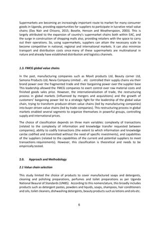 6
Supermarkets are becoming an increasingly important route to market for many consumer
goods in Uganda, providing opportunities for suppliers to participate in lucrative retail value
chains (Das Nair and Chisoro, 2015; Boselie, Henson and Weatherspoon, 2003). This is
largely attributed to the expansion of country’s supermarket chains both within EAC, and
the surge in construction of shopping malls also, providing retailers with the space to carry
out their operations. So, using supermarkets, suppliers can attain the necessary scale to
become competitive in national, regional and international markets. It can also minimize
transport and distribution costs since many of these supermarkets are multinational in
nature and already have established distribution and logistics channels.
1.3. FMCG global value chains
In the past, manufacturing companies such as Movit products Ltd, Beauty corner Ltd,
Samona Products Ltd, Nevia Company Limited .. etc controlled their supply chains via their
brand power over the fragmented trade and their bargaining power over the supplier base
This leadership allowed the FMCG companies to exert control over raw material costs and
finished goods sales price. However, the internationalization of trade, the restructuring
process in global markets (influenced by mergers and acquisitions) and the growth of
customers’ bargaining power led to a strategic fight for the leadership of the global value
chain, trying to transform producer-driven value chains (led by manufacturing companies)
into buyer-driven value chains (led by trade companies). This restructuring process in global
markets enabled several segments to organize themselves in powerful groups, controlling
supply and international prices.
The choice of classification depends on three main variables: complexity of transactions
(related to the complexity of information and knowledge transfer requested between
companies), ability to codify transactions (the extent to which information and knowledge
canbe codified and transmitted without the need of specific investments), and capabilities
of the suppliers (related to the capabilities of the current and potential suppliers to meet
transactions requirements). However, this classification is theoretical and needs to be
empirically tested.
2.0. Approach and Methodology
2.1 Value chain selection
This study limited the choice of products to cover manufactured soaps and detergents,
cleaning and polishing preparations, perfumes and toilet preparations as per Uganda
National Beaural of Standards (UNBS). According to this nomenclature, this broadly includes
products such as detergent pastes, powders and liquids, soaps, shampoos, hair conditioners
and oils, toilet cleaners, dishwashing detergents, beauty products such as lotions and oils etc.
 