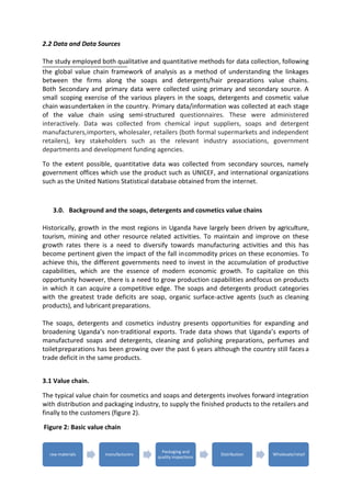 7
raw materials manufacturers
Packaging and
quality inspections
Distribution Wholesale/retail
2.2 Data and Data Sources
The study employed both qualitative and quantitative methods for data collection, following
the global value chain framework of analysis as a method of understanding the linkages
between the firms along the soaps and detergents/hair preparations value chains.
Both Secondary and primary data were collected using primary and secondary source. A
small scoping exercise of the various players in the soaps, detergents and cosmetic value
chain wasundertaken in the country. Primary data/information was collected at each stage
of the value chain using semi-structured questionnaires. These were administered
interactively. Data was collected from chemical input suppliers, soaps and detergent
manufacturers,importers, wholesaler, retailers (both formal supermarkets and independent
retailers), key stakeholders such as the relevant industry associations, government
departments and development funding agencies.
To the extent possible, quantitative data was collected from secondary sources, namely
government offices which use the product such as UNICEF, and international organizations
such as the United Nations Statistical database obtained from the internet.
3.0. Background and the soaps, detergents and cosmetics value chains
Historically, growth in the most regions in Uganda have largely been driven by agriculture,
tourism, mining and other resource related activities. To maintain and improve on these
growth rates there is a need to diversify towards manufacturing activities and this has
become pertinent given the impact of the fall incommodity prices on these economies. To
achieve this, the different governments need to invest in the accumulation of productive
capabilities, which are the essence of modern economic growth. To capitalize on this
opportunity however, there is a need to grow production capabilities andfocus on products
in which it can acquire a competitive edge. The soaps and detergents product categories
with the greatest trade deficits are soap, organic surface-active agents (such as cleaning
products), and lubricant preparations.
The soaps, detergents and cosmetics industry presents opportunities for expanding and
broadening Uganda’s non-traditional exports. Trade data shows that Uganda’s exports of
manufactured soaps and detergents, cleaning and polishing preparations, perfumes and
toiletpreparations has been growing over the past 6 years although the country still faces a
trade deficit in the same products.
3.1 Value chain.
The typical value chain for cosmetics and soaps and detergents involves forward integration
with distribution and packaging industry, to supply the finished products to the retailers and
finally to the customers (figure 2).
Figure 2: Basic value chain
 