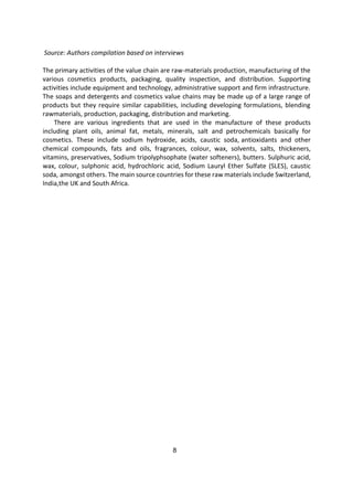8
Source: Authors compilation based on interviews
The primary activities of the value chain are raw-materials production, manufacturing of the
various cosmetics products, packaging, quality inspection, and distribution. Supporting
activities include equipment and technology, administrative support and firm infrastructure.
The soaps and detergents and cosmetics value chains may be made up of a large range of
products but they require similar capabilities, including developing formulations, blending
rawmaterials, production, packaging, distribution and marketing.
There are various ingredients that are used in the manufacture of these products
including plant oils, animal fat, metals, minerals, salt and petrochemicals basically for
cosmetics. These include sodium hydroxide, acids, caustic soda, antioxidants and other
chemical compounds, fats and oils, fragrances, colour, wax, solvents, salts, thickeners,
vitamins, preservatives, Sodium tripolyphsophate (water softeners), butters. Sulphuric acid,
wax, colour, sulphonic acid, hydrochloric acid, Sodium Lauryl Ether Sulfate (SLES), caustic
soda, amongst others. The main source countries for these raw materials include Switzerland,
India,the UK and South Africa.
 