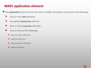 WADL application element
102
•The application element forms the root of a WADL description and contains the following:
• Zero or more doc elements
• An optional grammars element
• Zero or more resources elements
• Zero or more of the following:
• resource_type elements
• method elements
• representation elements
• param elements
 