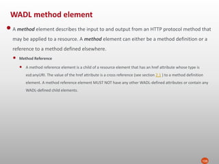 WADL method element
106
•A method element describes the input to and output from an HTTP protocol method that
may be applied to a resource. A method element can either be a method definition or a
reference to a method defined elsewhere.
• Method Reference
• A method reference element is a child of a resource element that has an href attribute whose type is
xsd:anyURI. The value of the href attribute is a cross reference (see section 2.1 ) to a method definition
element. A method reference element MUST NOT have any other WADL-defined attributes or contain any
WADL-defined child elements.
 