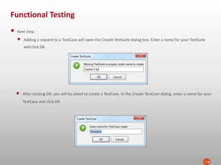 Functional Testing
119
• Next step:
• Adding a request to a TestCase will open the Create TestSuite dialog box. Enter a name for your TestSuite
and click OK.
• After clicking OK, you will be asked to create a TestCase. In the Create TestCase dialog, enter a name for your
TestCase and click OK.
 
