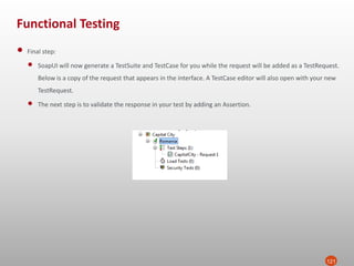 Functional Testing
121
• Final step:
• SoapUI will now generate a TestSuite and TestCase for you while the request will be added as a TestRequest.
Below is a copy of the request that appears in the interface. A TestCase editor will also open with your new
TestRequest.
• The next step is to validate the response in your test by adding an Assertion.
 