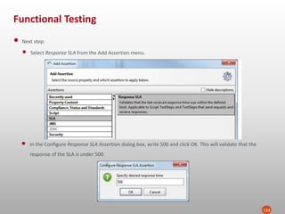 Functional Testing
124
• Next step:
• Select Response SLA from the Add Assertion menu.
• In the Configure Response SLA Assertion dialog box, write 500 and click OK. This will validate that the
response of the SLA is under 500.
 