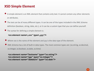 XSD Simple Element
17
• A simple element is an XML element that contains only text. It cannot contain any other elements
or attributes.
• The text can be of many different types. It can be one of the types included in the XML Schema
definition (boolean, string, date, etc.), or it can be a custom type that you can define yourself.
• The syntax for defining a simple element is:
<xs:element name=„xxx“ type=„yyy“/>
• Where xxx is the name of the element and yyy is the data type of the element.
• XML Schema has a lot of built-in data types. The most common types are: (xs:string, xs:decimal,
xs:integer, xs:boolean, xs:date, xs:time)
<xs:element name="lastname" type="xs:string"/>
<xs:element name="age" type="xs:integer"/>
<xs:element name="dateborn" type="xs:date"/>
 