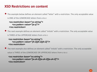 XSD Restrictions on content
23
• The example below defines an element called "letter" with a restriction. The only acceptable value
is ONE of the LOWERCASE letters from a to z:
<xs:restriction base="xs:string">
<xs:pattern value="[a-z]"/>
</xs:restriction>
• The next example defines an element called "initials" with a restriction. The only acceptable value
is THREE of the UPPERCASE letters from a to z:
<xs:restriction base="xs:string">
<xs:pattern value="[A-Z][A-Z][A-Z]"/>
</xs:restriction>
• The next example also defines an element called "initials" with a restriction. The only acceptable
value is THREE of the LOWERCASE OR UPPERCASE letters from a to z:
<xs:restriction base="xs:string">
<xs:pattern value="[a-zA-Z][a-zA-Z][a-zA-Z]"/>
</xs:restriction>
 