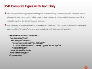 XSD Complex Types with Text Only
35
• This type contains only simple content (text and attributes), therefore we add a simpleContent
element around the content. When using simple content, you must define an extension OR a
restriction within the simpleContent element:
• The following example declares a complexType, "shoesize". The content is defined as an integer
value, and the "shoesize" element also contains an attribute named "country":
<xs:element name="shoesize">
<xs:complexType>
<xs:simpleContent>
<xs:extension base="xs:integer">
<xs:attribute name="country" type="xs:string" />
</xs:extension>
</xs:simpleContent>
</xs:complexType>
</xs:element>
 