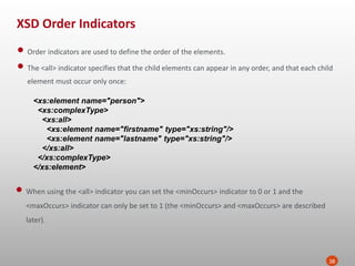 XSD Order Indicators
38
• Order indicators are used to define the order of the elements.
• The <all> indicator specifies that the child elements can appear in any order, and that each child
element must occur only once:
<xs:element name="person">
<xs:complexType>
<xs:all>
<xs:element name="firstname" type="xs:string"/>
<xs:element name="lastname" type="xs:string"/>
</xs:all>
</xs:complexType>
</xs:element>
• When using the <all> indicator you can set the <minOccurs> indicator to 0 or 1 and the
<maxOccurs> indicator can only be set to 1 (the <minOccurs> and <maxOccurs> are described
later).
 