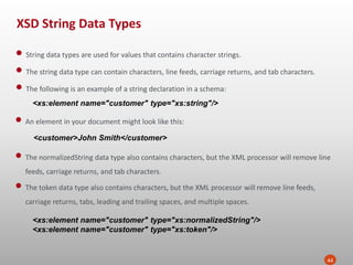 XSD String Data Types
44
• String data types are used for values that contains character strings.
• The string data type can contain characters, line feeds, carriage returns, and tab characters.
• The following is an example of a string declaration in a schema:
<xs:element name="customer" type="xs:string"/>
• An element in your document might look like this:
<customer>John Smith</customer>
• The normalizedString data type also contains characters, but the XML processor will remove line
feeds, carriage returns, and tab characters.
• The token data type also contains characters, but the XML processor will remove line feeds,
carriage returns, tabs, leading and trailing spaces, and multiple spaces.
<xs:element name="customer" type="xs:normalizedString"/>
<xs:element name="customer" type="xs:token"/>
 