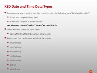XSD Date and Time Data Types
47
• Duration data type is used to specify a time interval in the following form "PnYnMnDTnHnMnS“
• P indicates the period (required)
• T indicates the start of a time section
<xs:element name="period" type="xs:duration"/>
• Other date and time date types used:
• gDay, gMonth, gMonthDay, gYear, gYearMonth
• Restrictions that can be used with Date data types:
• enumeration
• maxExclusive
• maxInclusive
• minExclusive
• minInclusive
• pattern
• whiteSpace
 