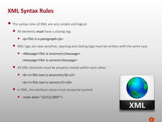 XML Syntax Rules
6
• The syntax rules of XML are very simple and logical.
• All elements must have a closing tag.
• <p>This is a paragraph</p>
• XML tags are case sensitive, opening and closing tags must be written with the same case
• <Message>This is incorrect</message>
<message>This is correct</message>
• All XML elements must be properly nested within each other.
• <b><i>This text is incorrect</b></i>
<b><i>This text is correct</i></b>
• In XML, the attribute values must always be quoted.
• <note date="12/11/2007">
 