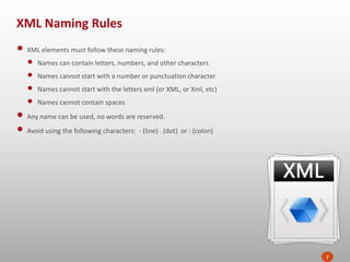 XML Naming Rules
7
• XML elements must follow these naming rules:
• Names can contain letters, numbers, and other characters
• Names cannot start with a number or punctuation character
• Names cannot start with the letters xml (or XML, or Xml, etc)
• Names cannot contain spaces
• Any name can be used, no words are reserved.
• Avoid using the following characters: - (line) . (dot) or : (colon)
 