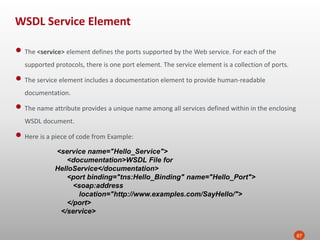 WSDL Service Element
87
• The <service> element defines the ports supported by the Web service. For each of the
supported protocols, there is one port element. The service element is a collection of ports.
• The service element includes a documentation element to provide human-readable
documentation.
• The name attribute provides a unique name among all services defined within in the enclosing
WSDL document.
• Here is a piece of code from Example:
<service name="Hello_Service">
<documentation>WSDL File for
HelloService</documentation>
<port binding="tns:Hello_Binding" name="Hello_Port">
<soap:address
location="http://www.examples.com/SayHello/">
</port>
</service>
 