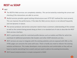 REST vs SOAP
98
• REST
• The RESTful Web services are completely stateless. This can be tested by restarting the server and
checking if the interactions are able to survive.
• Restful services provide a good caching infrastructure over HTTP GET method (for most servers).
This can improve the performance, if the data the Web service returns is not altered frequently
and not dynamic in nature.
• The service producer and service consumer need to have a common understanding of the context
as well as the content being passed along as there is no standard set of rules to describe the REST
Web services interface.
• REST is particularly useful for restricted-profile devices such as mobile and PDAs for which the
overhead of additional parameters like headers and other SOAP elements are less.
• REST services are easy to integrate with the existing websites and are exposed with XML so the
HTML pages can consume the same with ease. There is hardly any need to refactor the existing
website architecture. This makes developers more productive and comfortable as they will not
have to rewrite everything from scratch and just need to add on the existing functionality.
• REST-based implementation is simple compared to SOAP.
 