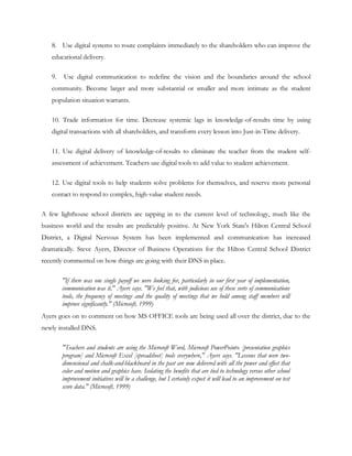 8. Use digital systems to route complaints immediately to the shareholders who can improve the
   educational delivery.

   9.   Use digital communication to redefine the vision and the boundaries around the school
   community. Become larger and more substantial or smaller and more intimate as the student
   population situation warrants.

   10. Trade information for time. Decrease systemic lags in knowledge-of-results time by using
   digital transactions with all shareholders, and transform every lesson into Just-in-Time delivery.

   11. Use digital delivery of knowledge-of-results to eliminate the teacher from the student self-
   assessment of achievement. Teachers use digital tools to add value to student achievement.

   12. Use digital tools to help students solve problems for themselves, and reserve more personal
   contact to respond to complex, high-value student needs.

A few lighthouse school districts are tapping in to the current level of technology, much like the
business world and the results are predictably positive. At New York State's Hilton Central School
District, a Digital Nervous System has been implemented and communication has increased
dramatically. Steve Ayers, Director of Business Operations for the Hilton Central School District
recently commented on how things are going with their DNS in place.

        "If there was one single payoff we were looking for, particularly in our first year of implementation,
        communication was it," Ayers says. "We feel that, with judicious use of these sorts of communications
        tools, the frequency of meetings and the quality of meetings that we hold among staff members will
        improve significantly." (Microsoft, 1999)
Ayers goes on to comment on how MS OFFICE tools are being used all over the district, due to the
newly installed DNS.

        "Teachers and students are using the Microsoft Word, Microsoft PowerPoint® [presentation graphics
        program] and Microsoft Excel [spreadsheet] tools everywhere," Ayers says. "Lessons that were two-
        dimensional and chalk-and-blackboard in the past are now delivered with all the power and effect that
        color and motion and graphics have. Isolating the benefits that are tied to technology versus other school
        improvement initiatives will be a challenge, but I certainly expect it will lead to an improvement on test
        score data." (Microsoft, 1999)
 