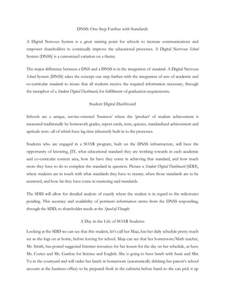 DNSS: One Step Further with Standards

A Digital Nervous System is a great starting point for schools to increase communications and
empower shareholders to continually improve the educational processes. A Digital Nervous School
System (DNSS) is a customized variation on a theme.

The major difference between a DNS and a DNSS is in the integration of standards. A Digital Nervous
School System (DNSS) takes the concept one step further with the integration of sets of academic and
co-curricular standards to insure that all students receive the required information necessary, through
the metaphor of a Student Digital Dashboard, for fulfillment of graduation requirements.

                                       Student Digital Dashboard

Schools are a unique, service-oriented ‗business‘ where the ‗product‘ of student achievement is
measured traditionally by homework grades, report cards, tests, quizzes, standardized achievement and
aptitude tests--all of which have lag time inherently built in to the processes.

Students who are engaged in a SOAR program, built on the DNSS infrastructure, will have the
opportunity of knowing, JIT, what educational standard they are working towards in each academic
and co-curricular content area, how far have they come in achieving that standard, and how much
more they have to do to complete the standard in question. Picture a Student Digital Dashboard (SDD),
where students are in touch with what standards they have to master, when those standards are to be
mastered, and how far they have come in mastering said standards.

The SDD will allow for detailed analysis of exactly where the student is in regard to the milestones
pending. This accuracy and availability of pertinent information stems from the DNSS responding,
through the SDD, to shareholder needs at the Speed-of-Thought.

                                  A Day in the Life of SOAR Students

Looking at the SDD we can see that this student, let‘s call her Maja, has her daily schedule pretty much
set as she logs on at home, before leaving for school. Maja can see that her homeroom/Math teacher,
Mr. Smith, has posted suggested Internet resources for her lesson for the day on her schedule, as have
Ms. Cortez and Ms. Gardon for Science and English. She is going to have lunch with Susie and Min
Yu in the courtyard and will order her lunch in homeroom (automatically debiting her parent‘s school
account at the business office) to be prepared fresh in the cafeteria before hand so she can pick it up
 