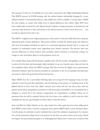 The question of what set of standards are to be used is answered in the Digital Individualized Education
Plan (DIEP) process. In SOAR learning, with the teacher/student relationship changing by a more
efficient method of instructional delivery, value-added time will be available to custom-tailor a DIEP
for each student, no matter what ability level or talents/differences they exhibit. Paper IEP‘s have
been, traditionally, reserved for only ‗Special Needs‘ students, creating mountains of bureaucracy and
consumes huge amounts of time and money in the selection process. I don‘t know about you . . . but
my kids are special, if not only to me.

The DIEP is a digital reverse engineering process of the results of what the child will receive along the
educational path towards graduation. This process defines in detail the desired goals and objectives
that meet all mandated standards by means of a contractual agreement directly tied to a scope and
sequence of curriculum content areas supporting those desired outcomes. The process takes into
account differences in future interests after secondary school: technical or community college, Ivy
League or state universities, direct-to-work programs, travel, etc.

For example, Maja, along with her parents, regularly meet with the teachers and guidance counselors--
in person the first time and increasingly online thereafter--to go over interest survey data sets that she
has completed online, before the DIEP meetings. This data set from the digital survey questionnaire
instrument indicates what her interests currently are and points to the set of standards and milestones
necessary to achieve the goals derived from the interests.

Maja‘s DIEP, that she is successfully following right now (except for the Language issue), has been
tailored to meet her goal after graduation, with the blessing of her parents, of studying music at the
Julliard School in New York City. Maja‘s interests were noted and she met face-to-face with her
parents and teachers and guidance counselors to talk about, plan, and publish a set of standards that is
designed to exceed all of the entrance requirements for matriculation at Julliard. There are no
guarantees that she will be accepted, because she has to pass a live audition as well as meet the other
standards, but she has a good handle on what it takes to enter the school.

Susie and Min Yu, Maja‘s friends, on the other hand, have other goals that have been addressed in
their DIEP‘s. Susie wants to become a registered nurse and her DIEP reflects a more technical, direct-
to-work group of curriculum content standards that exceed the minimum requirements for entrance
into a local community college close to her parents, for she does not want to leave town or get a liberal
arts degree. Her personalized program is as challenging than Maja‘s, but in other areas of interest. She
 