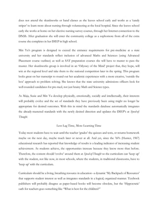 does not attend the skunkworks or band classes as she leaves school early and works as a ‗candy
striper‘ to learn more about nursing through volunteering at the local hospital. Since she leaves school
early she works at home on her elective nursing survey courses, through her Internet connection to the
DNSS. After graduation she will enter the community college as a sophomore from all of the extra
course she completes in her DIEP in high school.

Min Yu‘s program is designed to exceed the entrance requirements for pre-medicine at a state
university and her standards reflect inclusion of advanced Maths and Sciences (using Advanced
Placement course outlines) as well as SAT preparation courses she will have to master to pass the
muster. Her skunkworks group is involved in an ‗Odyssey of the Mind‘ project that, they hope, will
win at the regional level and take them to the national competition later in the spring. This program
looks great on her transcript to round out her academic experiences with a more creative, ‗outside the
box‘ approach to problem solving. She knows that the state university admissions officers look for
well-rounded candidates for pre-med, not just brainy Math and Science types.

As Maja, Susie and Min Yu develop physically, emotionally, socially and intellectually, their interests
will probably evolve and the set of standards they have previously been using might no longer be
appropriate for desired outcomes. With this in mind the standards database automatically integrates
the already-mastered standards with the newly desired direction and updates the DIEP‘s at Speed-of-
Thought.

                                 Less Lag Time, More Learning Time

Today most students have to wait until the teacher ‗grades‘ the quizzes and tests, or returns homework
maybe on the next day, maybe much later or never at all. And yet, since the ‘60‘s (Hunter, 1967)
educational research has reported that knowledge of results is a leading indicator of increasing student
achievement. As students achieve, the opportunities increase because they know more than before.
Therefore, the content should ‗evolve‘ around them at Speed-of-Thought so the curriculum can ‗keep up‘
with the student, not like now, in most schools, where the students, in traditional classrooms, have to
‗keep up‘ with the curriculum.

Curriculum should be a living, breathing resource in education--a dynamic ‗My Backpack of Resources‘
that supports student interest as well as integrates standards in a logical, organized manner. Textbook
publishers will probably disagree as paper-based books will become obsolete, but the ‗Hippocratic‘
oath for teachers goes something like ―What is best for the children?‖
 