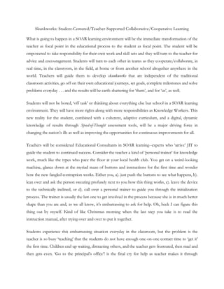 Skunkworks: Student-Centered/Teacher-Supported Collaborative/Cooperative Learning

What is going to happen in a SOAR learning environment will be the immediate transformation of the
teacher as focal point in the educational process to the student as focal point. The student will be
empowered to take responsibility for their own work and skill sets and they will turn to the teacher for
advice and encouragement. Students will turn to each other in teams as they cooperate/collaborate, in
real time, in the classroom, in the field, at home or from another school altogether anywhere in the
world. Teachers will guide them to develop skunkworks that are independent of the traditional
classroom activities, go off on their own educational journeys, set goals, complete milestones and solve
problems everyday . . . and the results will be earth-shattering for ‗them‘, and for ‗us‘, as well.

Students will not be bored, ‗off task‘ or thinking about everything else but school in a SOAR learning
environment. They will have more rights along with more responsibilities as Knowledge Workers. This
new reality for the student, combined with a coherent, adaptive curriculum, and a digital, dynamic
knowledge of results through Speed-of-Thought assessment tools, will be a major driving force in
changing the nation‘s ills as well as improving the opportunities for continuous improvements for all.

Teachers will be considered Educational Consultants in SOAR learning--experts who ‗arrive‘ JIT to
guide the student to continued success. Consider the teacher a kind of ‗personal trainer‘ for knowledge
work, much like the types who pace the floor at your local health club. You get on a weird-looking
machine, glance down at the myriad maze of buttons and instructions for the first time and wonder
how the new fangled contraption works. Either you, a). just push the buttons to see what happens, b).
lean over and ask the person sweating profusely next to you how this thing works, c). leave the device
to the technically inclined, or d). call over a personal trainer to guide you through the initialization
process. The trainer is usually the last one to get involved in the process because she is in much better
shape than you are and, as we all know, it‘s embarrassing to ask for help. Oh, heck I can figure this
thing out by myself. Kind of like Christmas morning when the last step you take is to read the
instruction manual, after trying over and over to put it together.

Students experience this embarrassing situation everyday in the classroom, but the problem is the
teacher is so busy ‗teaching‘ that the students do not have enough one-on-one contact time to ‗get it‘
the first time. Children end up waiting, distracting others, and the teacher gets frustrated, then mad and
then gets even. ‗Go to the principal‘s office‘! is the final cry for help as teacher makes it through
 