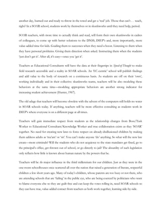 another day, burned out and ready to throw in the towel and get a ‗real‘ job. Those that can‘t . . teach,
right? In a SOAR school, students work by themselves or in skunkworks until they need help, period.

SOAR teachers, with more time to actually think and read, will form their own skunkworks in cadres
of colleagues, to come up with better solutions to the DNSS, DIEP‘s and, more importantly, more
value-added time for kids. Guiding them to successes when they need a boost. Listening to them when
they have personal problems. Giving them direction when asked. Instructing them when the students
‗just don‘t get it‘. After all, it‘s easy—once you ‗get it‘.

Teachers as Educational Consultants will have the data at their fingertips in Speed-of-Thought to make
field research accessible and a reality in SOAR schools. An ‗EC-centric‘ school will publish findings
and add value to the body of research on a continuous basis. As students are off on their ‗own‘,
working individually and in their collective skunkworks teams, teachers will be also modeling these
behaviors at the same time—modeling appropriate behaviors are another strong indicator for
increasing student achievement (Hunter, 1967).

The old adage that teachers will become obsolete with the advent of the computers still holds no water
in SOAR schools today. If anything, teachers will be more effective consulting as students work in
DIEP‘s where everyone is on a different page at all times.

Teachers will gain immediate respect from students as the relationship changes from Boss/Task
Worker to Educational Consultant/Knowledge Worker and true collaboration exists as they ‗SOAR‘
together. No need for creating new laws to force respect on already-disillusioned children by making
them address adults as ‗ma‘am‘ or ‗sir‘. You can‘t make anyone ‗do‘ anything. So what will the new law
create—more criminals? Will the students who do not acquiesce to the state mandates get fined, go to
the principal‘s office, get thrown out of school, or go directly to jail? The absurdity of such legislation
only reflects how little is known about human nature by the powers that be.

Teachers will be the major influence in the third millennium for our children. Just as they were in the
one-room schoolhouses once scattered all over the nation that raised a generation of literate, respectful
children a few short years ago. Many of today‘s children, whose parents are too busy or not there, who
are attending schools that are ‗failing‘ in the public eye, who are being coerced by politicians who want
to blame everyone else so they are guilt-free and can keep the votes rolling in, need SOAR schools so
they can have true, value-added contact from teachers as both work together, learning side-by-side.
 