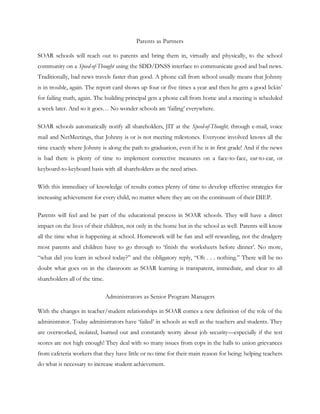 Parents as Partners

SOAR schools will reach out to parents and bring them in, virtually and physically, to the school
community on a Speed-of-Thought using the SDD/DNSS interface to communicate good and bad news.
Traditionally, bad news travels faster than good. A phone call from school usually means that Johnny
is in trouble, again. The report card shows up four or five times a year and then he gets a good lickin‘
for failing math, again. The building principal gets a phone call from home and a meeting is scheduled
a week later. And so it goes… No wonder schools are ‗failing‘ everywhere.

SOAR schools automatically notify all shareholders, JIT at the Speed-of-Thought, through e-mail, voice
mail and NetMeetings, that Johnny is or is not meeting milestones. Everyone involved knows all the
time exactly where Johnny is along the path to graduation, even if he is in first grade! And if the news
is bad there is plenty of time to implement corrective measures on a face-to-face, ear-to-ear, or
keyboard-to-keyboard basis with all shareholders as the need arises.

With this immediacy of knowledge of results comes plenty of time to develop effective strategies for
increasing achievement for every child, no matter where they are on the continuum of their DIEP.

Parents will feel and be part of the educational process in SOAR schools. They will have a direct
impact on the lives of their children, not only in the home but in the school as well. Parents will know
all the time what is happening at school. Homework will be fun and self-rewarding, not the drudgery
most parents and children have to go through to ‗finish the worksheets before dinner‘. No more,
―what did you learn in school today?‖ and the obligatory reply, ―Oh . . . nothing.‖ There will be no
doubt what goes on in the classroom as SOAR learning is transparent, immediate, and clear to all
shareholders all of the time.

                                Administrators as Senior Program Managers

With the changes in teacher/student relationships in SOAR comes a new definition of the role of the
administrator. Today administrators have ‗failed‘ in schools as well as the teachers and students. They
are overworked, isolated, burned out and constantly worry about job security—especially if the test
scores are not high enough! They deal with so many issues from cops in the halls to union grievances
from cafeteria workers that they have little or no time for their main reason for being: helping teachers
do what is necessary to increase student achievement.
 