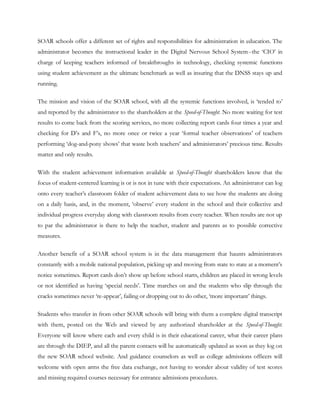 SOAR schools offer a different set of rights and responsibilities for administration in education. The
administrator becomes the instructional leader in the Digital Nervous School System--the ‗CIO‘ in
charge of keeping teachers informed of breakthroughs in technology, checking systemic functions
using student achievement as the ultimate benchmark as well as insuring that the DNSS stays up and
running.

The mission and vision of the SOAR school, with all the systemic functions involved, is ‗tended to‘
and reported by the administrator to the shareholders at the Speed-of-Thought. No more waiting for test
results to come back from the scoring services, no more collecting report cards four times a year and
checking for D‘s and F‘s, no more once or twice a year ‗formal teacher observations‘ of teachers
performing ‗dog-and-pony shows‘ that waste both teachers‘ and administrators‘ precious time. Results
matter and only results.

With the student achievement information available at Speed-of-Thought shareholders know that the
focus of student-centered learning is or is not in tune with their expectations. An administrator can log
onto every teacher‘s classroom folder of student achievement data to see how the students are doing
on a daily basis, and, in the moment, ‗observe‘ every student in the school and their collective and
individual progress everyday along with classroom results from every teacher. When results are not up
to par the administrator is there to help the teacher, student and parents as to possible corrective
measures.

Another benefit of a SOAR school system is in the data management that haunts administrators
constantly with a mobile national population, picking up and moving from state to state at a moment‘s
notice sometimes. Report cards don‘t show up before school starts, children are placed in wrong levels
or not identified as having ‗special needs‘. Time marches on and the students who slip through the
cracks sometimes never ‗re-appear‘, failing or dropping out to do other, ‗more important‘ things.

Students who transfer in from other SOAR schools will bring with them a complete digital transcript
with them, posted on the Web and viewed by any authorized shareholder at the Speed-of-Thought.
Everyone will know where each and every child is in their educational career, what their career plans
are through the DIEP, and all the parent contacts will be automatically updated as soon as they log on
the new SOAR school website. And guidance counselors as well as college admissions officers will
welcome with open arms the free data exchange, not having to wonder about validity of test scores
and missing required courses necessary for entrance admissions procedures.
 