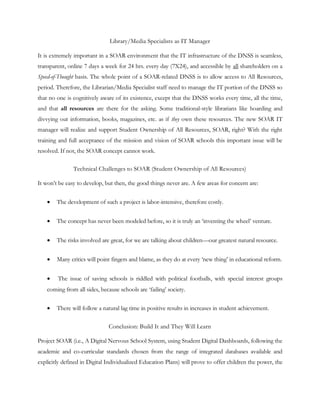 Library/Media Specialists as IT Manager

It is extremely important in a SOAR environment that the IT infrastructure of the DNSS is seamless,
transparent, online 7 days a week for 24 hrs. every day (7X24), and accessible by all shareholders on a
Speed-of-Thought basis. The whole point of a SOAR-related DNSS is to allow access to All Resources,
period. Therefore, the Librarian/Media Specialist staff need to manage the IT portion of the DNSS so
that no one is cognitively aware of its existence, except that the DNSS works every time, all the time,
and that all resources are there for the asking. Some traditional-style librarians like hoarding and
divvying out information, books, magazines, etc. as if they own these resources. The new SOAR IT
manager will realize and support Student Ownership of All Resources, SOAR, right? With the right
training and full acceptance of the mission and vision of SOAR schools this important issue will be
resolved. If not, the SOAR concept cannot work.

               Technical Challenges to SOAR (Student Ownership of All Resources)

It won‘t be easy to develop, but then, the good things never are. A few areas for concern are:


       The development of such a project is labor-intensive, therefore costly.


       The concept has never been modeled before, so it is truly an ‗inventing the wheel‘ venture.


       The risks involved are great, for we are talking about children—our greatest natural resource.


       Many critics will point fingers and blame, as they do at every ‗new thing‘ in educational reform.


       The issue of saving schools is riddled with political footballs, with special interest groups
    coming from all sides, because schools are ‗failing‘ society.

       There will follow a natural lag time in positive results in increases in student achievement.

                               Conclusion: Build It and They Will Learn

Project SOAR (i.e., A Digital Nervous School System, using Student Digital Dashboards, following the
academic and co-curricular standards chosen from the range of integrated databases available and
explicitly defined in Digital Individualized Education Plans) will prove to offer children the power, the
 