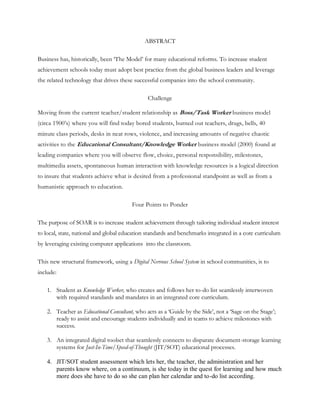 ABSTRACT

Business has, historically, been ‗The Model‘ for many educational reforms. To increase student
achievement schools today must adopt best practice from the global business leaders and leverage
the related technology that drives these successful companies into the school community.

                                               Challenge

Moving from the current teacher/student relationship as Boss/Task Worker business model
(circa 1900‘s) where you will find today bored students, burned out teachers, drugs, bells, 40
minute class periods, desks in neat rows, violence, and increasing amounts of negative chaotic
activities to the Educational Consultant/Knowledge Worker business model (2000) found at
leading companies where you will observe flow, choice, personal responsibility, milestones,
multimedia assets, spontaneous human interaction with knowledge resources is a logical direction
to insure that students achieve what is desired from a professional standpoint as well as from a
humanistic approach to education.

                                        Four Points to Ponder

The purpose of SOAR is to increase student achievement through tailoring individual student interest
to local, state, national and global education standards and benchmarks integrated in a core curriculum
by leveraging existing computer applications into the classroom.

This new structural framework, using a Digital Nervous School System in school communities, is to
include:

    1. Student as Knowledge Worker, who creates and follows her to-do list seamlessly interwoven
       with required standards and mandates in an integrated core curriculum.

    2. Teacher as Educational Consultant, who acts as a ‗Guide by the Side‘, not a ‗Sage on the Stage‘;
       ready to assist and encourage students individually and in teams to achieve milestones with
       success.

    3. An integrated digital toolset that seamlessly connects to disparate document-storage learning
       systems for Just-In-Time/Speed-of-Thought (JIT/SOT) educational processes.

    4. JIT/SOT student assessment which lets her, the teacher, the administration and her
       parents know where, on a continuum, is she today in the quest for learning and how much
       more does she have to do so she can plan her calendar and to-do list according.
 