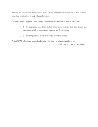flexibility, the resources and the reason to always achieve at their maximum capacity, at their own rate,
using their own interests to keep it fun and creative.

One final thought: Adapting Gates‘ concept of two dimensional customer data (p. 206, 1999):

            1. 1.    by aggregating data from student achievement statistics that track trends and
                patterns on which to base analysis, planning, and decisions, and

            2. 2. collecting detailed information on the individual student,

Project SOAR will provide personalized service—the future of educational delivery . . .
                                                                . . . @ THE SPEED OF THOUGHT.
 