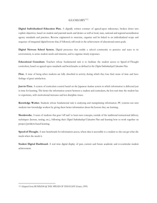 GLOSSARY 1[1]

Digital Individualized Education Plan. A digitally written contract of agreed-upon milestones, broken down into
explicit objectives, based on student and parental needs and desires as well as local, state, national and regional accreditation
agency standards and practices. Reverse engineered to structure, organize and be linked to an individualized scope and
sequence of integrated digital lessons that, if followed, will result in the achievement of educational career goals.


Digital Nervous School System. Digital processes that enable a school community to perceive and react to its
environment, to sense student needs and interests, and to organize timely responses.


Educational Consultant. Teachers whose fundamental task is to facilitate the student access to Speed-of-Thought
curriculum, based on agreed-upon standards and benchmarks as defined in the Digital Individualized Education Plan.


Flow. A state of being when students are fully absorbed in activity during which they lose their sense of time and have
feelings of great satisfaction.


Just-in-Time. A system of curriculum control based on the Japanese kanban system in which information is delivered just
in time for learning. The better the information system between a student and curriculum, the less wait time the student has
to experience, with motivational increases and less discipline issues.


Knowledge Worker. Students whose fundamental task is analyzing and manipulating information. PC systems can turn
students into knowledge workers by giving them better information about the lessons they are learning.


Skunkworks. A team of students that goes 'off task' to learn new concepts, outside of the traditional instructional delivery
techniques (lecture, testing, etc.), following their Digital Individualized Education Plan and learning how to work together on
project/problem-based learning.


Speed-of-Thought. A new benchmark for information access, where data is accessible to a student so she can get what she
needs when she needs it.


Student Digital Dashboard. A real time digital display of past, current and future academic and co-curricular student
achievement.




1[1]   Adapted from BUSINESS @ THE SPEED OF THOUGHT (Gates, 1999)
 