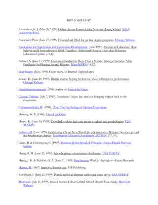 BIBLIOGRAPHY

Amundson, K. J. (May 26, 1999). Online Access Fosters Links Between Home, School. AASA
Leadership News.

Associated Press (June 27, 1999). Financial aid OKd for on-line degree programs. Chicago Tribune.

Association for Supervision and Curriculum Development. (June 1999). Partners in Education: How
   Schools and Homeschoolers Work Together—Individual Choices, Individual Solutions.
   Education Update. (41,4).

Ballmer, S. (June 11, 1999). Customer Satisfaction More Than a Mantra, Strategic Initiative Adds
    Emphasis On Pleasing buyers, Partners. MicroNEWS (18,22).

Bear Stearns (May, 1999). Cover story. In Internet Technologies.

Brauer, D. (June 29, 1999). Drama teacher hoping his Internet class will improve performance.
   Chicago Tribune.

cfranz@accucomm.net (1998). review of Out of the Crisis.

Chicago Tribune. (July 7, 1999). Louisiana: Unique law aimed at bringing respect back to the
   classrooms.

Csikszentmihalyi, M. (1991). Flow: The Psychology of Optimal Experience.

Deming, W. E. (1986). Out of the Crisis

Dwyer, K. (June 30, 1999). Troubled students lack easy access to adults and psychologists. USA
  TODAY.

Folkerts, D. (June 1999). Celebrating a Brave New World: Kent‘s innovative Web site becomes part of
   the Smithsonian display. Washington Education Association ACTION, (37, 10).

Gates, B. & Hemingway, C. (1999). Business @ the Speed of Thought: Using a Digital Nervous
   System.

Henig, R. M. (June 23, 1999). Schools giving volunteerism a bad name. USA TODAY.

Henry, J. H. & Waldorf, G. A. (June 21, 1999). Bear Stearns‘ Weekly Highlights—Equity Research.

Hunter, M. (1967) Improved Instruction. TIP Publishing.

Kornblum, J. (June 21, 1999). Portals suffer as Internet surfers get more savvy. USA TODAY.

Microsoft. (July 11, 1999). School Stories: Hilton Central School District Case Study. Microsoft
   Website.
 