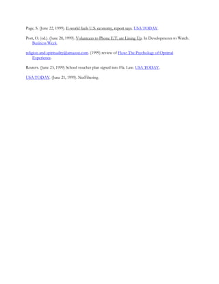 Page, S. (June 22, 1999). E-world fuels U.S. economy, report says. USA TODAY.

Port, O. (ed.). (June 28, 1999). Volunteers to Phone E.T. are Lining Up. In Developments to Watch.
   Business Week.

religion-and-spirituality@amazon.com. (1999) review of Flow: The Psychology of Optimal
     Experience.

Reuters. (June 23, 1999) School voucher plan signed into Fla. Law. USA TODAY.

USA TODAY. (June 21, 1999). NetFiltering.
 