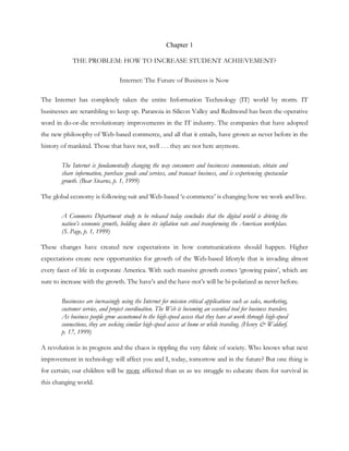 Chapter 1

             THE PROBLEM: HOW TO INCREASE STUDENT ACHIEVEMENT?

                                   Internet: The Future of Business is Now

The Internet has completely taken the entire Information Technology (IT) world by storm. IT
businesses are scrambling to keep up. Paranoia in Silicon Valley and Redmond has been the operative
word in do-or-die revolutionary improvements in the IT industry. The companies that have adopted
the new philosophy of Web-based commerce, and all that it entails, have grown as never before in the
history of mankind. Those that have not, well . . . they are not here anymore.

        The Internet is fundamentally changing the way consumers and businesses communicate, obtain and
        share information, purchase goods and services, and transact business, and is experiencing spectacular
        growth. (Bear Stearns, p. 1, 1999)

The global economy is following suit and Web-based ‗e-commerce‘ is changing how we work and live.

        A Commerce Department study to be released today concludes that the digital world is driving the
        nation’s economic growth, holding down its inflation rate and transforming the American workplace.
        (S. Page, p. 1, 1999)

These changes have created new expectations in how communications should happen. Higher
expectations create new opportunities for growth of the Web-based lifestyle that is invading almost
every facet of life in corporate America. With such massive growth comes ‗growing pains‘, which are
sure to increase with the growth. The have‘s and the have-not‘s will be bi-polarized as never before.

        Businesses are increasingly using the Internet for mission critical applications such as sales, marketing,
        customer service, and project coordination. The Web is becoming an essential tool for business travelers.
        As business people grow accustomed to the high-speed access that they have at work through high-speed
        connections, they are seeking similar high-speed access at home or while traveling. (Henry & Waldorf,
        p. 17, 1999)

A revolution is in progress and the chaos is rippling the very fabric of society. Who knows what next
improvement in technology will affect you and I, today, tomorrow and in the future? But one thing is
for certain; our children will be more affected than us as we struggle to educate them for survival in
this changing world.
 
