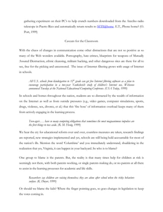 gathering experiment on their PC‘s to help crunch numbers downloaded from the Arecibo radio
    telescope in Puerto Rico and automatically return results to SETI@home. E.T., Phone home? (O.
    Port, 1999)

                                          Caveats for the Classroom

With the chaos of changes in communication come other distractions that are not so positive as so
many of the Web wonders available. Pornography, hate crimes, blueprints for weapons of Mutually
Assured Destruction, ethnic cleansing, militant hacking, and other dangerous sites are there for all to
see, free for the picking and uncensored. The issue of Internet filtering grows with usage of Internet
in schools.

        All U.S. schools from kindergarten to 12th grade can get free Internet filtering software as a plan to
        encourage participation in a two-year Yankelovich study of children’s Internet use, Websense
        announced Tuesday at the National Educational Computing Conference. (USA Today, 1999)

In schools and homes throughout the nation, students are so distracted by the wealth of information
on the Internet as well as from outside pressures (e.g., video games, computer simulations, sports,
drugs, violence, sex, divorce, et al.) that this ‗fire hose‘ of information overload keeps many of them
from actively engaging in the learning process.

        Teen-agers . . . have so many competing obligations that sometimes the most magnanimous impulses are
        the first things to toss aside. (R. M. Henig, 1999)

We hear the cry for educational reform over and over, countless measures are taken, research findings
are reported, new strategies implemented and yet, schools are still being held accountable for most of
the nation‘s ills. Mention the word ‗Columbine‘ and you immediately understand, shuddering in the
realization that yes, Virginia, it can happen in your backyard. So who is to blame?

One group to blame is the parents. But, the reality is that many times help for children at risk is
seemingly not there, with both parents working, or single parents making do, or no parents at all there
to assist in the learning processes for academic and life skills.

        Researchers say children are raising themselves; they are alone after school when the risky behaviors
        surface. (K. Dwyer, 1999)

Or should we blame the kids? Where the finger pointing goes, so goes changes in legislation to keep
the votes coming in.
 