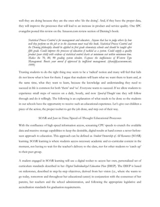 well they are doing because they are the ones who ‗do the doing‘. And, if they have the proper data,
they will improve the processes that will lead to an increase in product and service quality. One SPC
evangelist posted this review on the Amazon.com review section of Deming‘s book:

        Statistical Process Control is for management and educators. Anyone that has to judge others by how
        well they perform on the job or in the classroom must read this book. Statistical Process Control and
        the Deming philosophy should be applied in first grade elementary schools and should be taught after
        fifth grade. Could improve the processes of education if tackled as a system. Could supply a quality
        product (your child) with evidence of statistical control charts at minimum cost within minimum time.
        Makes the 70, 80, 90 grading system obsolete. Exposes the inefficiencies of Western Type
        Management. Boosts your moral if oppressed by inefficient management. (cfranz@accucomm.net,
        1999)

Trusting students to do the right thing may seem to be a ‗radical‘ notion and many will feel that kids
do not know what is best for them. I argue that students will learn what we want them to learn and, at
the same time, what they want to learn, because the knowledge and understanding they need to
succeed in life is common for both ‗them‘ and ‗us‘. Everyone wants to succeed. If we allow students to
experience small steps of success on a daily, hourly, and now Speed-of-Thought rate they will follow
through and do it willingly. The following is an explanation of what needs to be done so the students
in our schools have the opportunity to receive such an educational experience. Let‘s give our children a
piece of the action, the proper toolset to get the job done, and step out of their way.

                  SOAR and Just-in-Time/Speed-of-Thought Educational Processes

With the confluence of high-speed information access, screaming CPU speeds to crunch the available
data and massive storage capabilities to keep the desirable, digital results at hand comes a never-before-
seen approach to education. This approach can be defined as Student Ownership of All Resources (SOAR)
learning. SOAR learning is where students access necessary academic and co-curricular content in the
moment, not having to wait for the teacher‘s delivery to the class, nor for other students to ‗catch up‘
to their peer group.

A student engaged in SOAR learning will use a digital toolset to access her own, personalized set of
curriculum standards described in her Digital Individualized Education Plan (DIEP). The DIEP is based
on milestones, described in step-by-step objectives, derived from her vision (i.e., where she wants to
go today, tomorrow and throughout her educational career) in conjunction with the consensus of her
parents, her teachers and the school administration, and following the appropriate legislative and
accreditation standards for graduation requirements.
 