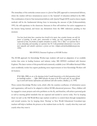 The immediacy of the curricular content access is a Just-in-Time (JIT) approach to instructional delivery,
where the student will have instantaneous access to the ‗material‘ of education defined in the SMC.
The combination of Just-in-Time instructional delivery with Speed-of-Thought (SOT) need-to-know inquiry
methods will be the fundamental driving force in increasing the amount of flow (Csikszentmihalyi,
1991) she will experience in the classroom. Increases in flow will reinforce her active engagement in
the lessons being learned, and lessen any distractions from the SMC milestones pending in that
moment.

        You have heard about how a musician loses herself in her music, how a painter becomes one with the
        process of painting. In work, sport, conversation or hobby, you have experienced, yourself, the
        suspension of time, the freedom of complete absorption in activity. This is "flow," an experience that is
        at once demanding and rewarding--an experience that M. Csikszentmihalyi demonstrates is one of the
        most enjoyable and valuable experiences a person can have. (religion-and-spirituality@amazon.com,
        1999)

                            MS OFFICE/Internet Explorer as SOAR Toolset

The SOAR approach for Knowledge Worker-type students will need an adaptation of an available
toolset that exists in leading business and industry today: MS OFFICE combined with Internet
Explorer. The latest version of this powerful and commonly available (over 100 million licensed Office
users worldwide) toolset has experts predicting more improvements in how Knowledge Workers will
do business.

        With Office 2000, we are at the dawning of what I would characterize as the third generation of tools
        for knowledge workers . . . Office 2000 unleashes the power of the Web work style, the most efficient
        way to work with business information and collaborate with other workers. (Ballmer, p. 8, 1999)

These current Knowledge Worker tools, which offer the seamless confluence of information access
and organization, will need to be adapted to deliver SOAR educational processes. Then, children will
be engaged to create projects and solve problems on-the-fly, and therefore, will achieve personal goals
as well as meeting global standards that are expected and needed to survive today. Not by keeping
them ‗on task‘ as the Old World Boss-type teachers would try to control them through manipulation
and reward systems, but by keeping them ‗flowing‘ as New World Educational Consultant-type
teachers will help to facilitate the process as the students learn on-the-fly – exactly what they want and
exactly when they want it.
 