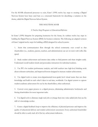 For the SOAR educational processes to exist, Gates‘ (1999) twelve key steps to creating a Digital
Nervous System have been used here as a structural framework for describing a variation on the
theme, called the Digital Nervous School System.

                                      THE SOLUTION: SOAR

                          A Twelve-Step Program to Educational Reform

In Gates‘ (1999) blueprint for preparing businesses for the future, he outlines twelve key steps in
building the Digital Nervous System (DNS) for business solutions. The following are adapted versions
of Gates‘ original twelve steps for building a DNS designed for school systems:

   1.   Insist that communication flow through the school community over e-mail so that
   shareholders (i.e., students, parents, teachers, and administration) can act on news with reflex-like
   speed.

   2. Study student achievement and interest data online to find patterns and share insights easily.
   Understand overall student trends and personalize instruction for individual students.

   3. Use PC‘s for student performance analysis, and shift teachers into high-level thinking work
   about coherent curriculum, and improved lessons designed to increase student achievement.

   4. Use digital tools to create cross-departmental/cross-grade level virtual teams that can share
   knowledge and build on each other‘s ideas in real time, worldwide. Use digital systems to capture
   student academic achievement for use by the shareholders, when authorized.

   5. Convert every paper process to a digital process, eliminating administrative bottlenecks and
   freeing shareholders for more important tasks.

   6. Use digital tools to eliminate single-task jobs or change them into value-added jobs that use the
   skill of a knowledge worker.

   7. Create a digital feedback loop to improve the efficiency of physical processes and improve the
   quality of educational delivery and student achievement assessment. Every authorized shareholder
   should be able to easily track all of the key achievement indicators.
 