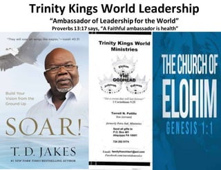 Trinity Kings World Leadership
“Ambassador of Leadershipfor the World”
Proverbs 13:17 says, “A Faithful ambassador is health”
 