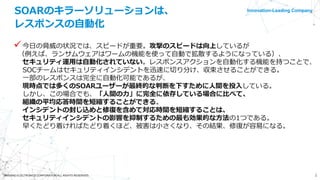 Innovation-Leading Company
2©NISSHO ELECTRONICS CORPORATION ALL RIGHTS RESERVED.
SOARのキラーソリューションは、
レスポンスの自動化
今日の脅威の状況では、スピードが重要。攻撃のスピードは向上しているが
（例えば、ランサムウェアはワームの機能を使って自動で拡散するようになっている）、
セキュリティ運用は自動化されていない。レスポンスアクションを自動化する機能を持つことで、
SOCチームはセキュリティインシデントを迅速に切り分け、収束させることができる。
一部のレスポンスは完全に自動化可能であるが、
現時点では多くのSOARユーザーが最終的な判断を下すために人間を投入している。
しかし、この場合でも、「人間の力」に完全に依存している場合に比べて、
組織の平均応答時間を短縮することができる。
インシデントの封じ込めと修復を含めて対応時間を短縮することは、
セキュリティインシデントの影響を抑制するための最も効果的な方法の1つである。
早くたどり着ければたどり着くほど、被害は小さくなり、その結果、修復が容易になる。
 