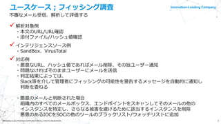 Innovation-Leading Company
3©NISSHO ELECTRONICS CORPORATION ALL RIGHTS RESERVED.
ユースケース；フィッシング調査
不審なメール受信、解析して評価する
解析対象例
・本文のURL/URL確認
・添付ファイル/ハッシュ値確認
インテリジェンスソース例
・SandBox、VirusTotal
対応例
・悪意なURL、ハッシュ値であればメール削除、その旨ユーザー通知
・問題なければそのままユーザーにメールを送信
・判定結果によっては、
Slack等を介して管理者にフィッシングの可能性を警告するメッセージを自動的に通知し
判断を委ねる
・悪意のメールと判断された場合
組織内のすべてのメールボックス、エンドポイントをスキャンしてそのメールの他の
インスタンスを特定し、さらなる被害を避けるために該当するインスタンスを削除
悪意のあるIOCをSOCの他のツールのブラックリスト/ウォッチリストに追加
 