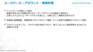 Innovation-Leading Company
4©NISSHO ELECTRONICS CORPORATION ALL RIGHTS RESERVED.
ユースケース；アカウント・権限管理
インシデントが発生した場合、
脅威が収まるまで影響を受けるユーザーアカウントを自動的に無効化し、
主要システムからユーザーアクセスを禁止し、必要に応じて権限を失効させる
従業員の組織異動、役職変更に伴うアカウント権限・ロール変更や退職時のアカウント削除
アカウントはオンプレ、クラウド含む多岐にわたり、取りこぼしなく徹底管理するためには
自動化が必須
 