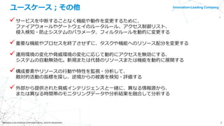 Innovation-Leading Company
5©NISSHO ELECTRONICS CORPORATION ALL RIGHTS RESERVED.
ユースケース；その他
サービスを中断することなく機能や動作を変更するために、
ファイアウォールやゲートウェイのルータルール、アクセス制御リスト、
侵入検知・防止システムのパラメータ、フィルタルールを動的に変更する
重要な機能やプロセスを終了させずに、タスクや機能へのリソース配分を変更する
運用環境の変化や脅威環境の変化に応じて動的にアクセスを無効にする、
システムの自動無効化。新規または代替のリソースまたは機能を動的に展開する
構成要素やリソースの行動や特性を監視・分析して、
敵対的活動の指標を探し、逆境からの被害を検知・評価する
外部から提供された脅威インテリジェンスと一緒に、異なる情報源から、
または異なる時間帯のモニタリングデータや分析結果を融合して分析する
 