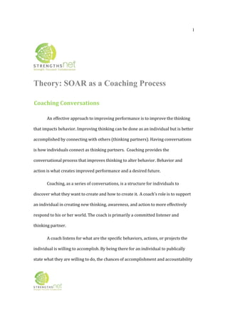1
Theory: SOAR as a Coaching Process
Coaching Conversations 
An effective approach to improving performance is to improve the thinking 
that impacts behavior. Improving thinking can be done as an individual but is better 
accomplished by connecting with others (thinking partners). Having conversations 
is how individuals connect as thinking partners.  Coaching provides the 
conversational process that improves thinking to alter behavior. Behavior and 
action is what creates improved performance and a desired future.  
Coaching, as a series of conversations, is a structure for individuals to 
discover what they want to create and how to create it. A coach’s role is to support 
an individual in creating new thinking, awareness, and action to more effectively 
respond to his or her world. The coach is primarily a committed listener and 
thinking partner.  
A coach listens for what are the specific behaviors, actions, or projects the 
individual is willing to accomplish. By being there for an individual to publically 
state what they are willing to do, the chances of accomplishment and accountability 
 